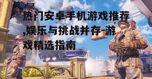 热门安卓手机游戏推荐,娱乐与挑战并存-游戏精选指南