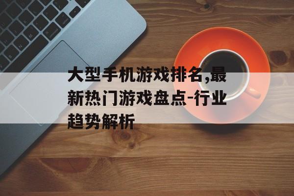 大型手机游戏排名,最新热门游戏盘点-行业趋势解析