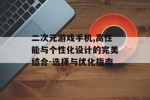 二次元游戏手机,高性能与个性化设计的完美结合-选择与优化指南