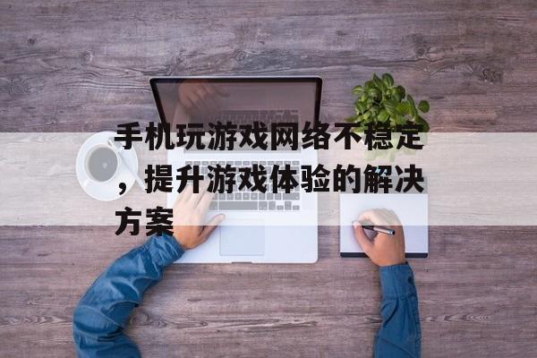 手机玩游戏网络不稳定，提升游戏体验的解决方案
