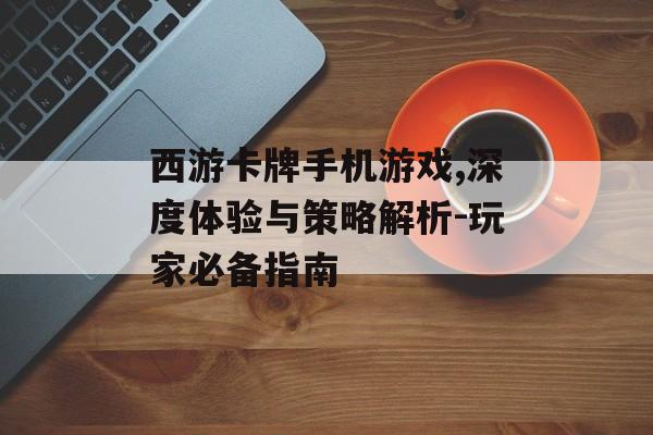 西游卡牌手机游戏,深度体验与策略解析-玩家必备指南