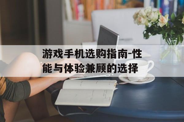 游戏手机选购指南-性能与体验兼顾的选择