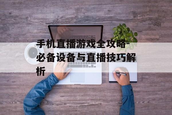 手机直播游戏全攻略-必备设备与直播技巧解析