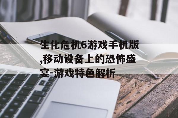 生化危机6游戏手机版,移动设备上的恐怖盛宴-游戏特色解析