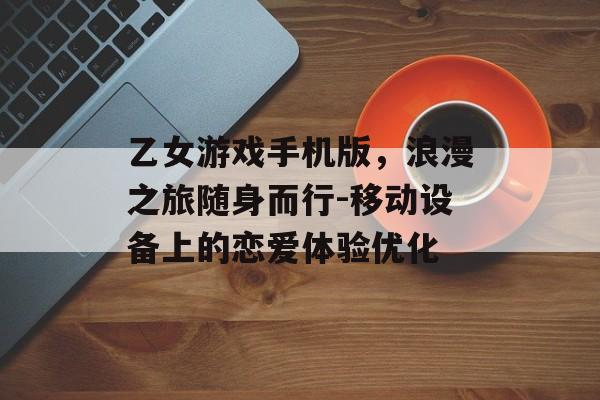 乙女游戏手机版，浪漫之旅随身而行-移动设备上的恋爱体验优化