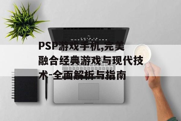 PSP游戏手机,完美融合经典游戏与现代技术-全面解析与指南
