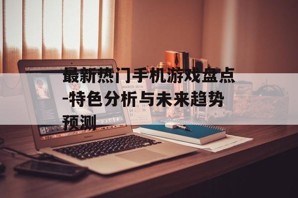 最新热门手机游戏盘点-特色分析与未来趋势预测