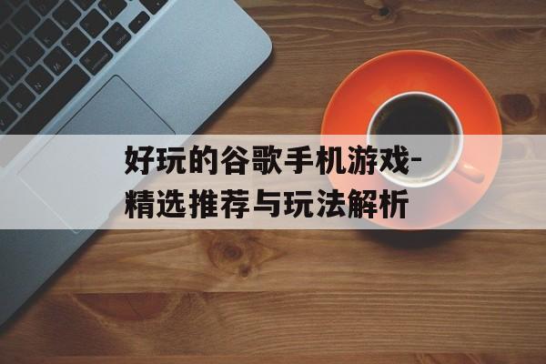好玩的谷歌手机游戏-精选推荐与玩法解析