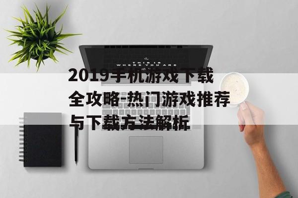 2019手机游戏下载全攻略-热门游戏推荐与下载方法解析