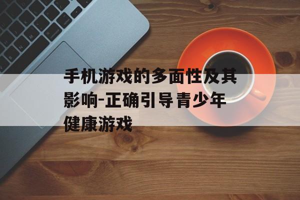 手机游戏的多面性及其影响-正确引导青少年健康游戏