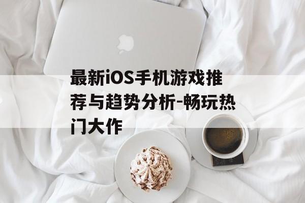 最新iOS手机游戏推荐与趋势分析-畅玩热门大作