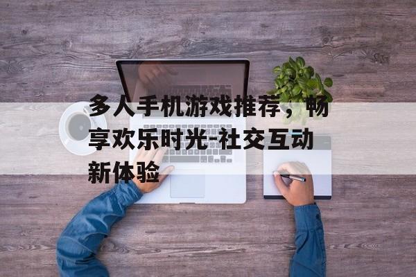 多人手机游戏推荐，畅享欢乐时光-社交互动新体验