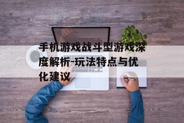 手机游戏战斗型游戏深度解析-玩法特点与优化建议