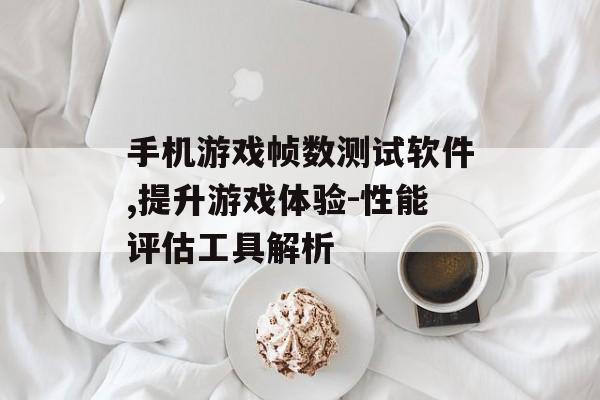 手机游戏帧数测试软件,提升游戏体验-性能评估工具解析