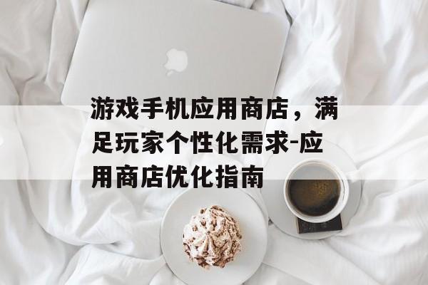 游戏手机应用商店，满足玩家个性化需求-应用商店优化指南