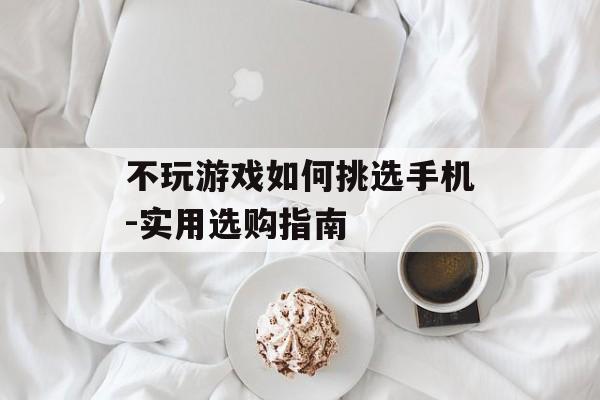 不玩游戏如何挑选手机-实用选购指南