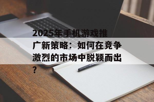 2025年手机游戏推广新策略：如何在竞争激烈的市场中脱颖而出？