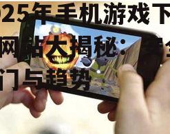 2025年手机游戏下载网站大揭秘：安全、热门与趋势