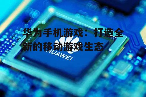 华为手机游戏：打造全新的移动游戏生态