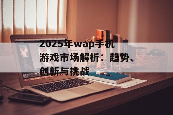 2025年wap手机游戏市场解析：趋势、创新与挑战