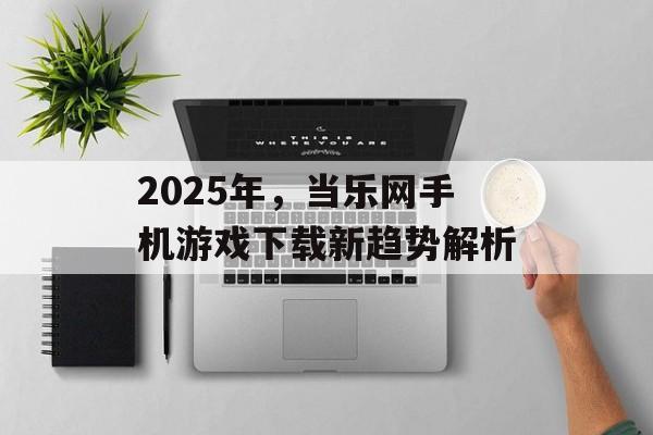 2025年，当乐网手机游戏下载新趋势解析
