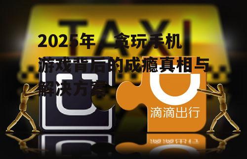 2025年，贪玩手机游戏背后的成瘾真相与解决方案