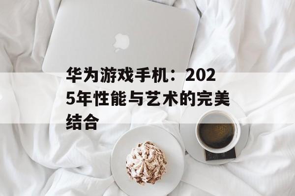 华为游戏手机：2025年性能与艺术的完美结合