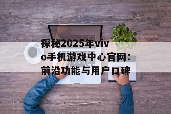 探秘2025年vivo手机游戏中心官网：前沿功能与用户口碑