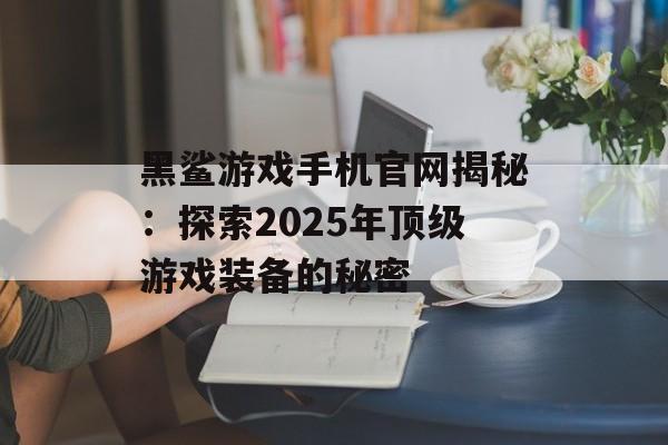 黑鲨游戏手机官网揭秘：探索2025年顶级游戏装备的秘密