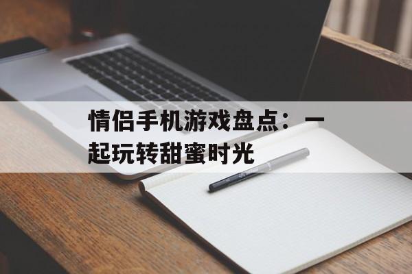 情侣手机游戏盘点：一起玩转甜蜜时光