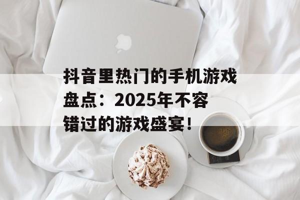 抖音里热门的手机游戏盘点：2025年不容错过的游戏盛宴！