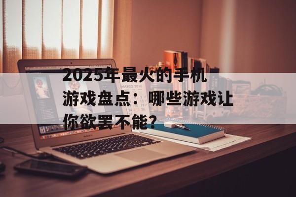 2025年最火的手机游戏盘点：哪些游戏让你欲罢不能？