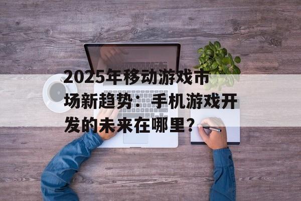 2025年移动游戏市场新趋势：手机游戏开发的未来在哪里？
