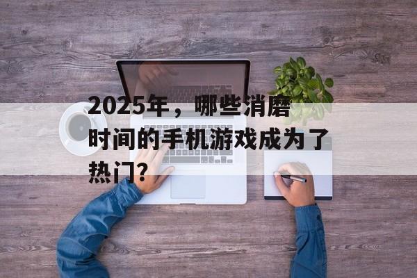 2025年，哪些消磨时间的手机游戏成为了热门？