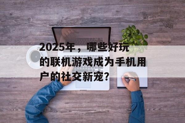2025年，哪些好玩的联机游戏成为手机用户的社交新宠？