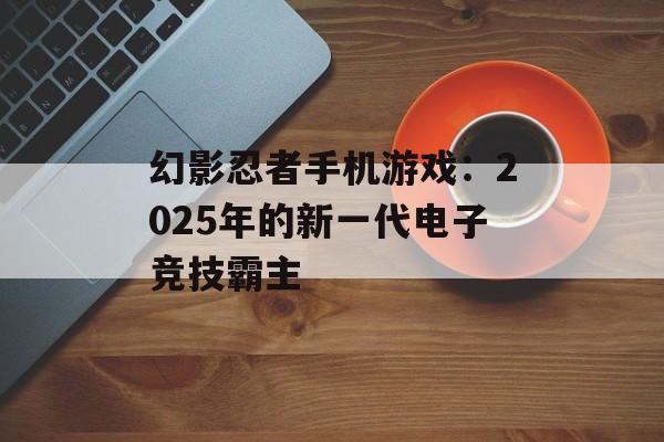 幻影忍者手机游戏：2025年的新一代电子竞技霸主