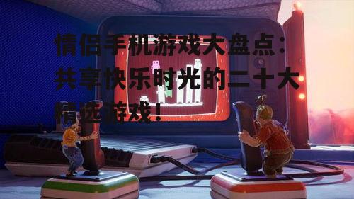 情侣手机游戏大盘点：共享快乐时光的二十大精选游戏！