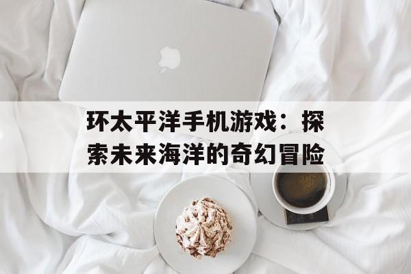 环太平洋手机游戏：探索未来海洋的奇幻冒险