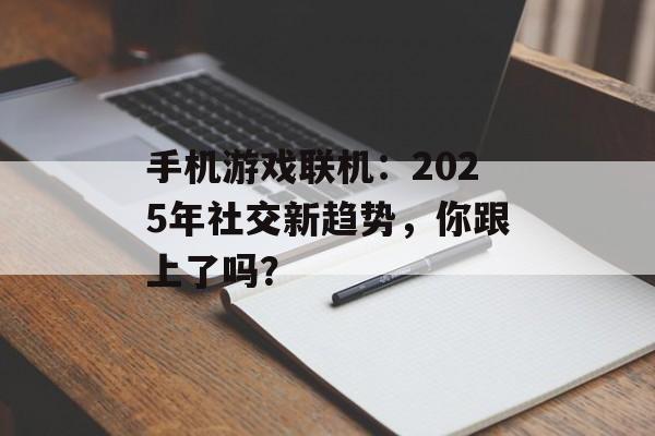 手机游戏联机：2025年社交新趋势，你跟上了吗？