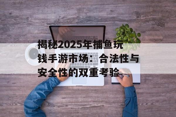 揭秘2025年捕鱼玩钱手游市场：合法性与安全性的双重考验