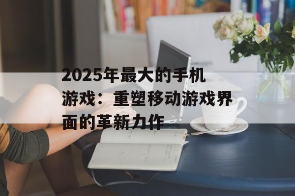 2025年最大的手机游戏：重塑移动游戏界面的革新力作