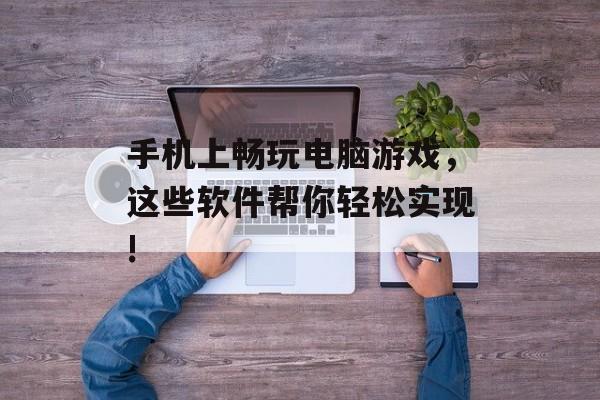 手机上畅玩电脑游戏，这些软件帮你轻松实现!