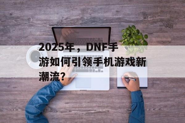 2025年，DNF手游如何引领手机游戏新潮流？