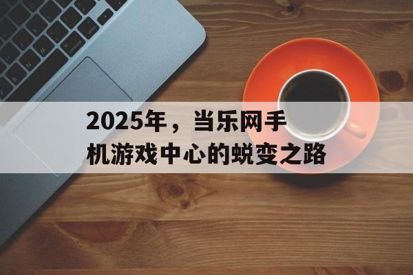 2025年，当乐网手机游戏中心的蜕变之路