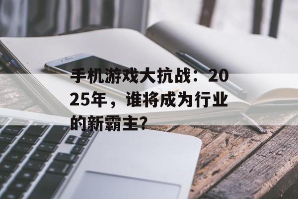 手机游戏大抗战：2025年，谁将成为行业的新霸主？