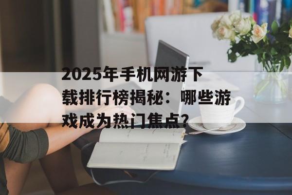 2025年手机网游下载排行榜揭秘：哪些游戏成为热门焦点？