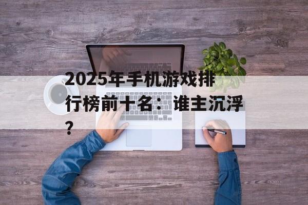 2025年手机游戏排行榜前十名：谁主沉浮？