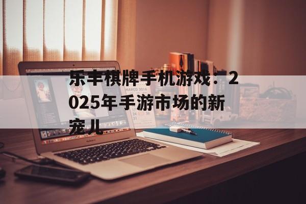 乐丰棋牌手机游戏：2025年手游市场的新宠儿