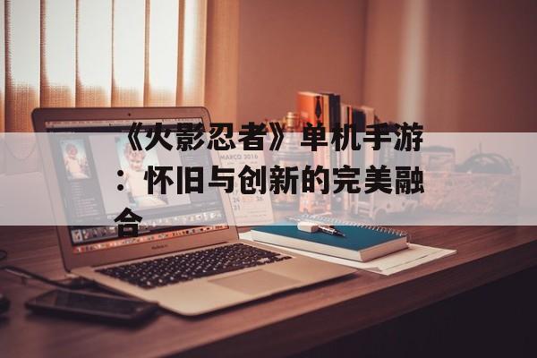 《火影忍者》单机手游：怀旧与创新的完美融合