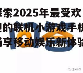探索2025年最受欢迎的联机小游戏手机：畅享移动娱乐新体验
